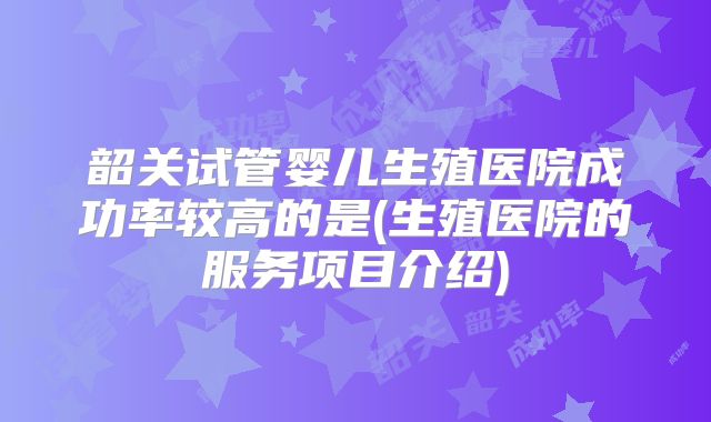 韶关试管婴儿生殖医院成功率较高的是(生殖医院的服务项目介绍)