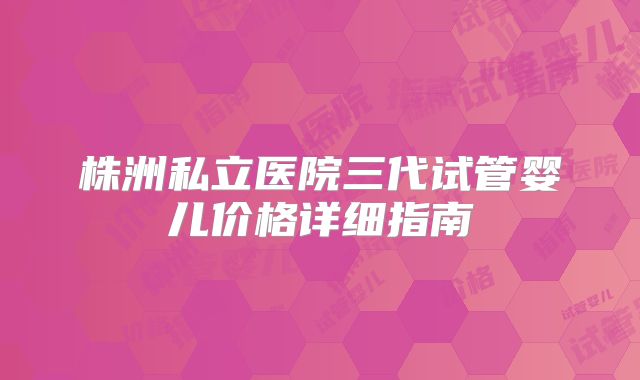 株洲私立医院三代试管婴儿价格详细指南