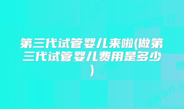 第三代试管婴儿来啦(做第三代试管婴儿费用是多少)
