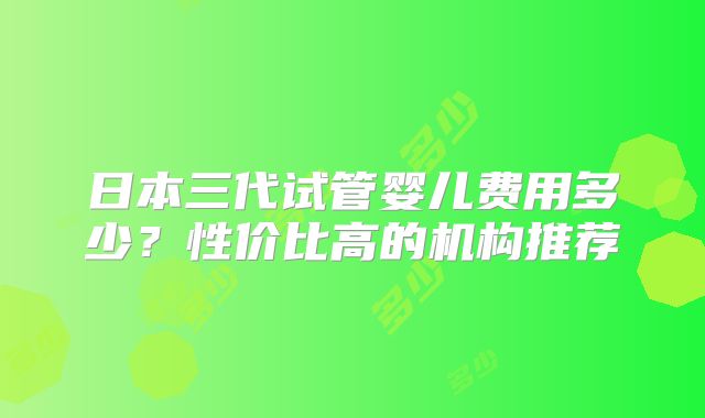 日本三代试管婴儿费用多少？性价比高的机构推荐