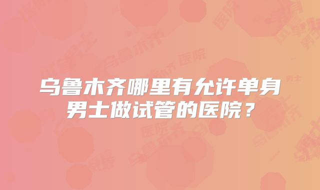 乌鲁木齐哪里有允许单身男士做试管的医院？