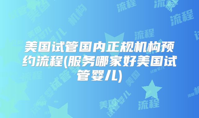 美国试管国内正规机构预约流程(服务哪家好美国试管婴儿)