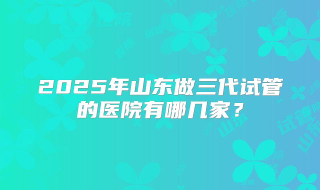 2025年山东做三代试管的医院有哪几家?