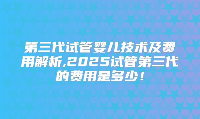 第三代试管婴儿技术及费用解析,2025试管第三代的费用是多少！