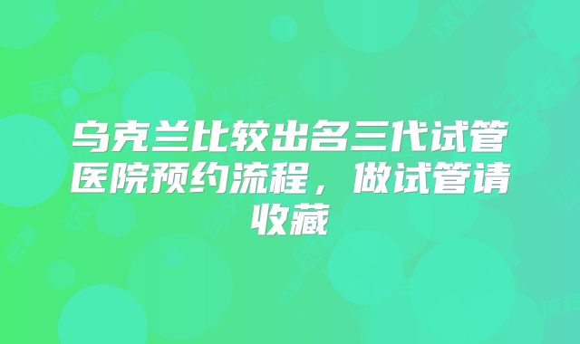 乌克兰比较出名三代试管医院预约流程，做试管请收藏