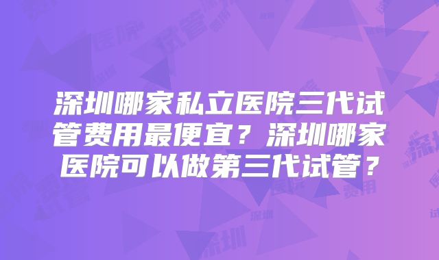 深圳哪家私立医院三代试管费用最便宜？深圳哪家医院可以做第三代试管？