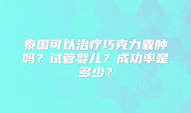 泰国可以治疗巧克力囊肿吗？试管婴儿？成功率是多少？