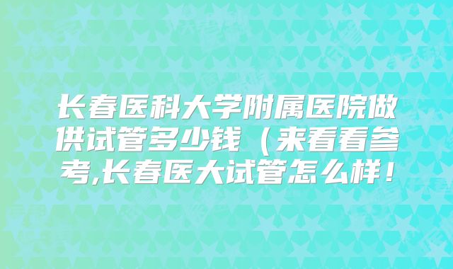长春医科大学附属医院做供试管多少钱（来看看参考,长春医大试管怎么样！