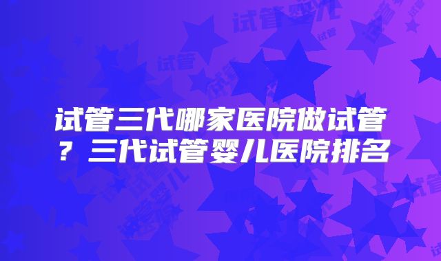 试管三代哪家医院做试管？三代试管婴儿医院排名