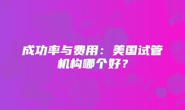 成功率与费用：美国试管机构哪个好？