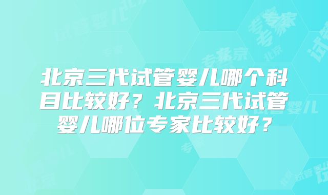 北京三代试管婴儿哪个科目比较好？北京三代试管婴儿哪位专家比较好？