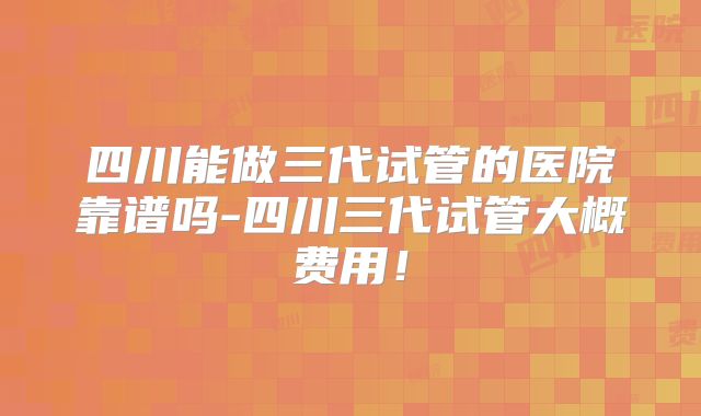 四川能做三代试管的医院靠谱吗-四川三代试管大概费用!