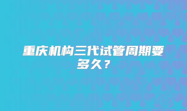 重庆机构三代试管周期要多久？