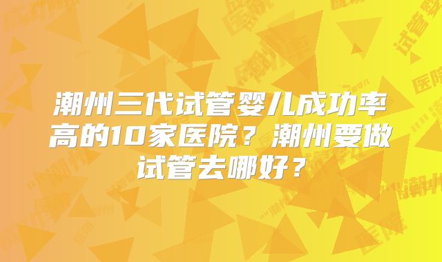 潮州三代试管婴儿成功率高的10家医院?潮州要做试管去哪好?