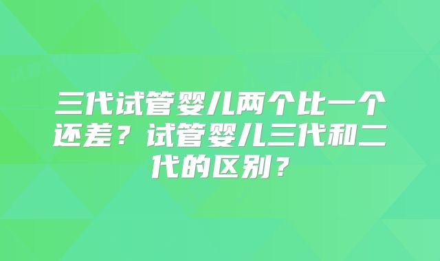 三代试管婴儿两个比一个还差？试管婴儿三代和二代的区别？