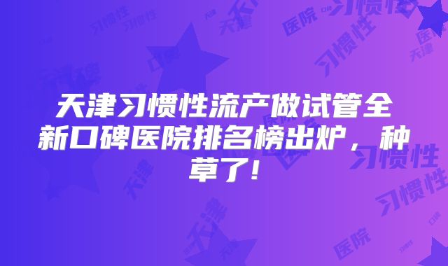 天津习惯性流产做试管全新口碑医院排名榜出炉,种草了!