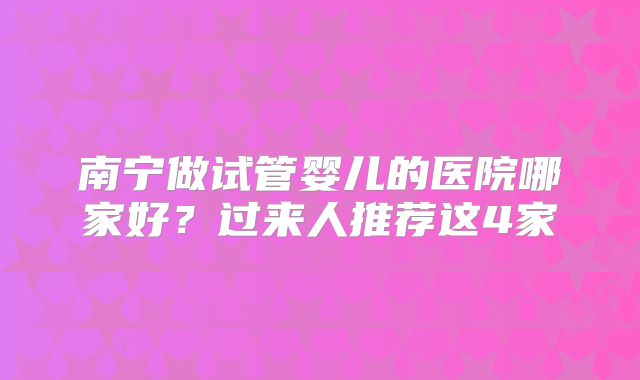 南宁做试管婴儿的医院哪家好？过来人推荐这4家