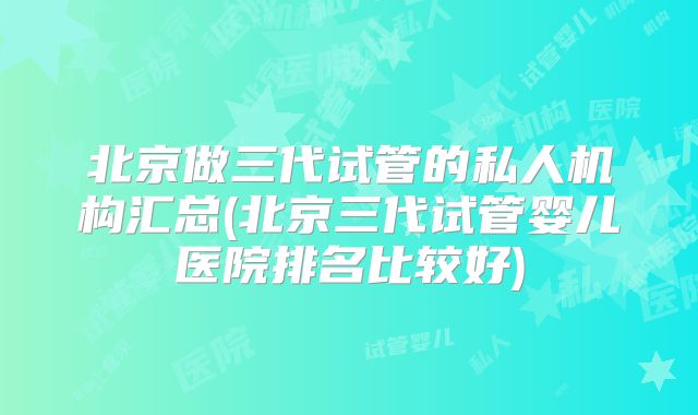 北京做三代试管的私人机构汇总(北京三代试管婴儿医院排名比较好)