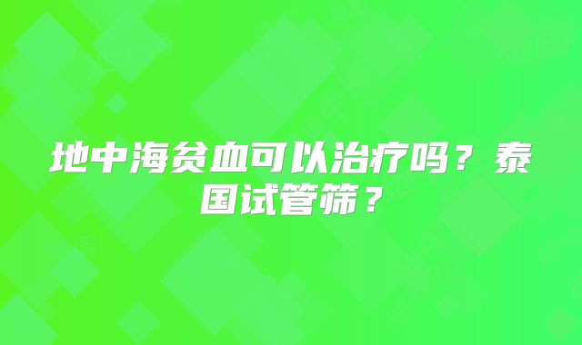 地中海贫血可以治疗吗?泰国试管筛?