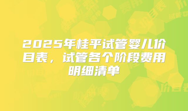 2025年桂平试管婴儿价目表，试管各个阶段费用明细清单