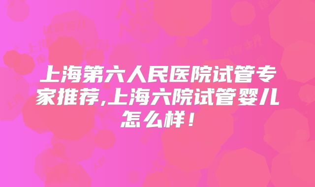 上海第六人民医院试管专家推荐,上海六院试管婴儿怎么样！