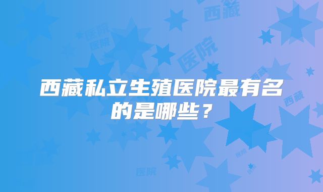 西藏私立生殖医院最有名的是哪些？