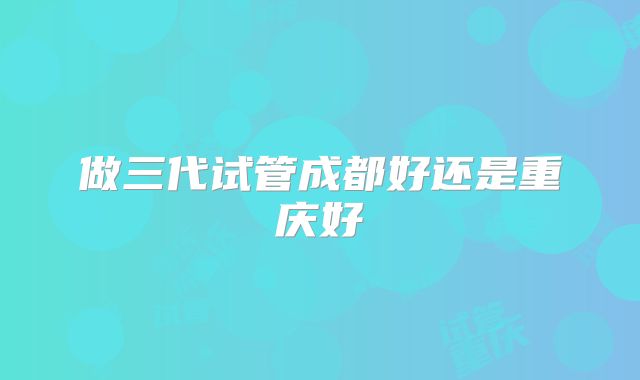 做三代试管成都好还是重庆好