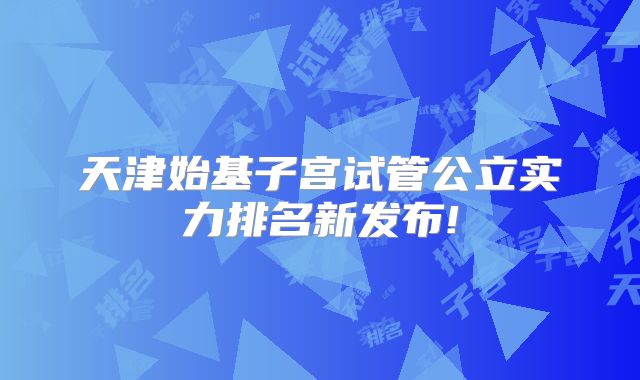 天津始基子宫试管公立实力排名新发布!