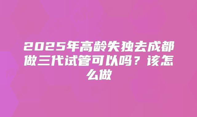 2025年高龄失独去成都做三代试管可以吗?该怎么做