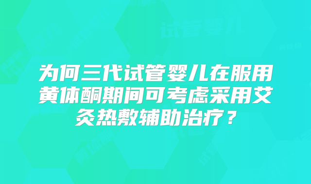 为何三代试管婴儿在服用黄体酮期间可考虑采用艾灸热敷辅助治疗?