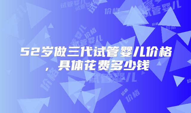 52岁做三代试管婴儿价格,具体花费多少钱
