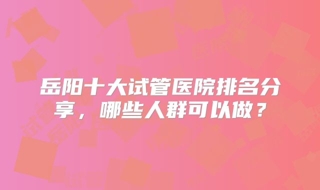 岳阳十大试管医院排名分享,哪些人群可以做?