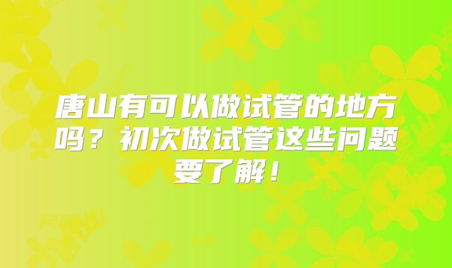 唐山有可以做试管的地方吗?初次做试管这些问题要了解!