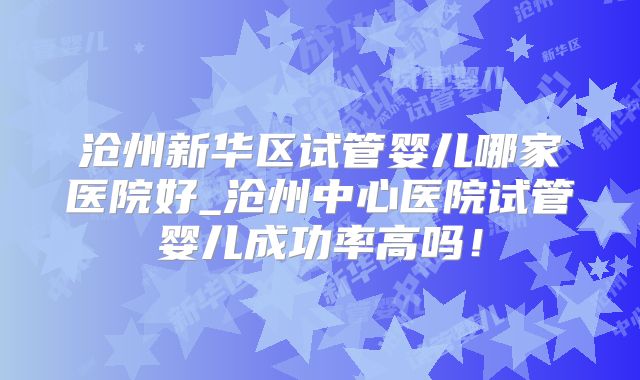 沧州新华区试管婴儿哪家医院好_沧州中心医院试管婴儿成功率高吗！