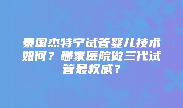 泰国杰特宁试管婴儿技术如何？哪家医院做三代试管最权威？