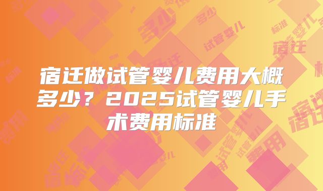 宿迁做试管婴儿费用大概多少？2025试管婴儿手术费用标准