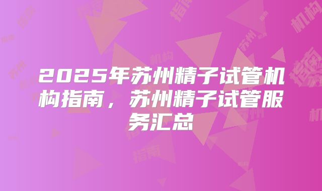 2025年苏州精子试管机构指南，苏州精子试管服务汇总
