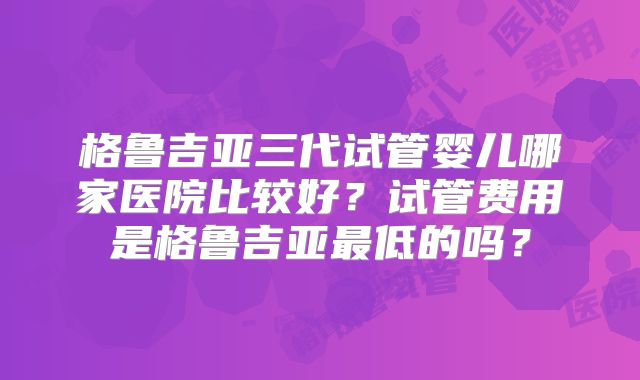 格鲁吉亚三代试管婴儿哪家医院比较好？试管费用是格鲁吉亚最低的吗？