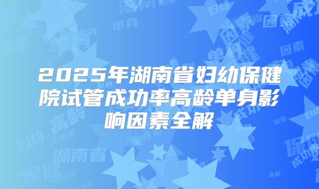 2025年湖南省妇幼保健院试管成功率高龄单身影响因素全解
