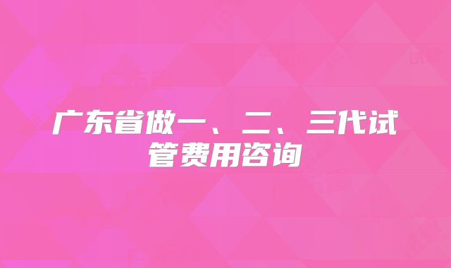 广东省做一、二、三代试管费用咨询