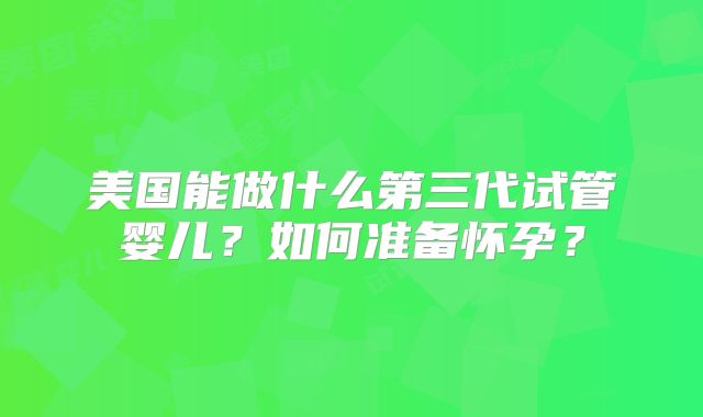 美国能做什么第三代试管婴儿？如何准备怀孕？