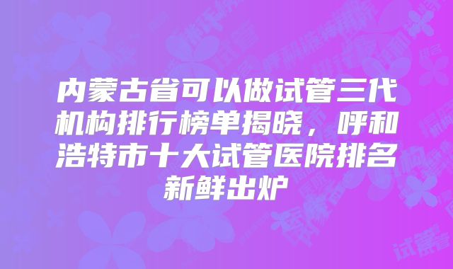 内蒙古省可以做试管三代机构排行榜单揭晓，呼和浩特市十大试管医院排名新鲜出炉