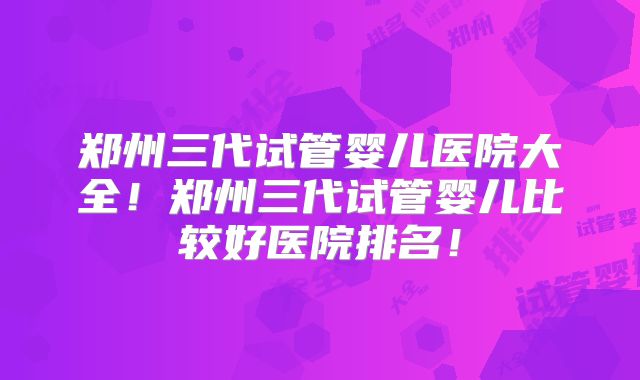 郑州三代试管婴儿医院大全!郑州三代试管婴儿比较好医院排名!