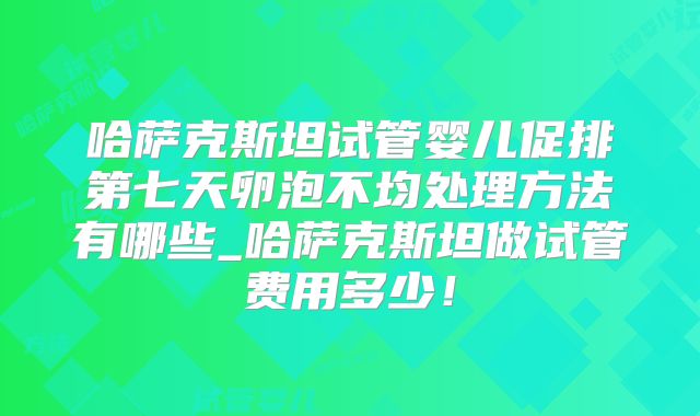 哈萨克斯坦试管婴儿促排第七天卵泡不均处理方法有哪些_哈萨克斯坦做试管费用多少！