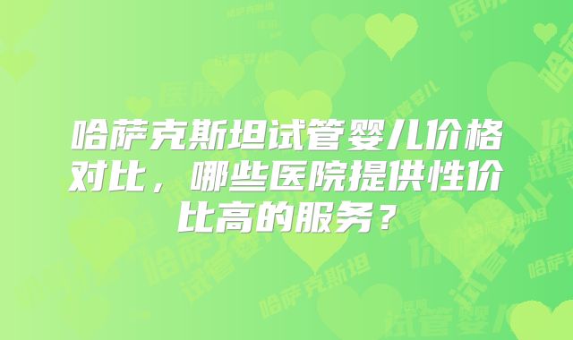 哈萨克斯坦试管婴儿价格对比，哪些医院提供性价比高的服务？