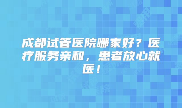 成都试管医院哪家好？医疗服务亲和，患者放心就医！
