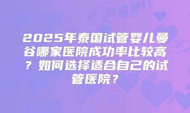 2025年泰国试管婴儿曼谷哪家医院成功率比较高？如何选择适合自己的试管医院？