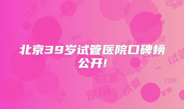 北京39岁试管医院口碑榜公开!