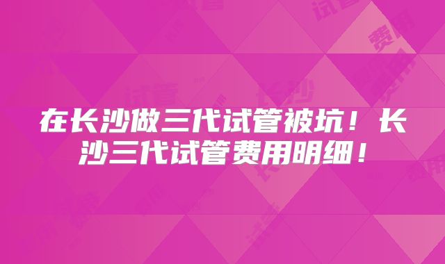 在长沙做三代试管被坑！长沙三代试管费用明细！