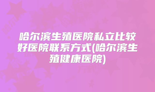哈尔滨生殖医院私立比较好医院联系方式(哈尔滨生殖健康医院)